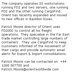 Text Box: The company operates 25 workstations running FD2 and two servers, one running FD2 and the other running CargoFind. 
Orient has recently expanded and moved to new offices in Basildon Essex.
&nbsp;
Patrick Moore director of Orient uses FD2000 to control all his freight operations. They specialise in the Far East trade market controlling large numbers of containers . They use CargoFind to keep customers informed of the movement of their cargo and provide automatic email alerts for Export & Import consolidations. 
&nbsp;
Patrick Moore can be contacted on&nbsp; +44 1268 567700 and&nbsp; 
Patrick.Moore@orientworldwide.com
&nbsp;
