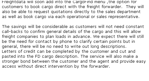 Text Box: Freightdata will soon add into the CargoFind menu ,the option for customers to book cargo direct with the freight forwarder.&nbsp; They will also be able to request quotations directly to the sales department&nbsp; as well as book cargo via each operational or sales representative.
&nbsp;
The savings will be considerable as customers will not need constant call-backs to confirm general details of the cargo and this will allow freight companies to plan loads in advance. We expect there will still be the need for contact by phone to clarify certain points but in general, there will be no need to write out long descriptions. 
Letters of credit can be completed by the customer and cut and pasted into the FD cargo description. The service will also make a stronger bond between the customer and the agent and provide easy access without direct intervention by the forwarder. 
