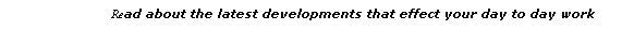 Text Box:                                 Read about the latest developments that effect your day to day work
