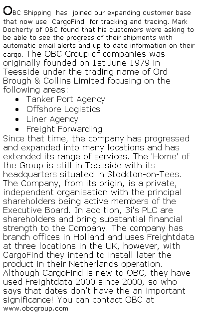 Text Box: OBC Shipping  has  joined our expanding customer base that now use  CargoFind  for tracking and tracing. Mark Docherty of OBC found that his customers were asking to be able to see the progress of their shipments with automatic email alerts and up to date information on their cargo. The OBC Group of companies was originally founded on 1st June 1979 in Teesside under the trading name of Ord Brough & Collins Limited focusing on the following areas: 
?nbsp;Tanker Port Agency 
?nbsp;Offshore Logistics 
?nbsp;Liner Agency 
?nbsp;Freight Forwarding 
Since that time, the company has progressed and expanded into many locations and has extended its range of services. The &##39;Home&##39; of the Group is still in Teesside with its headquarters situated in Stockton-on-Tees.
The Company, from its origin, is a private, independent organisation with the principal shareholders being active members of the Executive Board. In addition, 3i&##39;s PLC are shareholders and bring substantial financial strength to the Company. The company has branch offices in Holland and uses Freightdata at three locations in the UK, however, with CargoFind they intend to install later the product in their Netherlands operation.  Although CargoFind is new to OBC, they have used Freightdata 2000 since 2000, so who says that dates dont have the an important significance! You can contact OBC at  www.obcgroup.com
 
 
 
 
 
