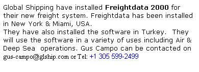 Text Box: Global Shipping have installed Freightdata 2000 for their new freight system. Freightdata has been installed in New York & Miami, USA.
They have also installed the software in Turkey.  They will use the software in a variety of uses including Air & Deep Sea  operations. Gus Campo can be contacted on
gus-campo@glship.com or Tel: +1 305 599-2499 
