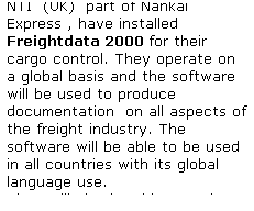 Text Box: NTI  (UK)  part of Nankai Express , have installed Freightdata 2000 for their cargo control. They operate on a global basis and the software will be used to produce documentation  on all aspects of the freight industry. The software will be able to be used in all countries with its global language use.
They will also be able to make use of CargoFind to track & trace their cargo World-Wide,
