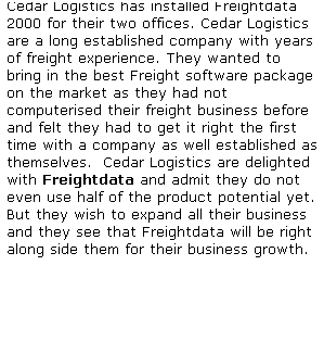 Text Box: Cedar Logistics has installed Freightdata 2000 for their two offices. Cedar Logistics are a long established company with years of freight experience. They wanted to bring in the best Freight software package on the market as they had not computerised their freight business before and felt they had to get it right the first time with a company as well established as themselves.  Cedar Logistics are delighted with Freightdata and admit they do not even use half of the product potential yet. But they wish to expand all their business and they see that Freightdata will be right along side them for their business growth.
 
