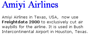 Text Box: Amiyi Airlines
 
Amiyi Airlines in Texas, USA,  now use Freightdata 2000 to exclusively cut air waybills for the airline. It is used in Bush Intercontinental Airport in Houston, Texas.
